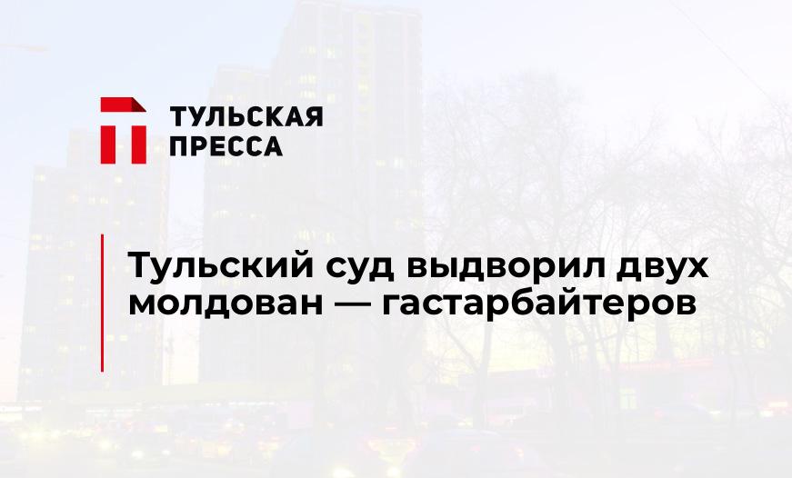 Тульский суд выдворил двух молдован - гастарбайтеров