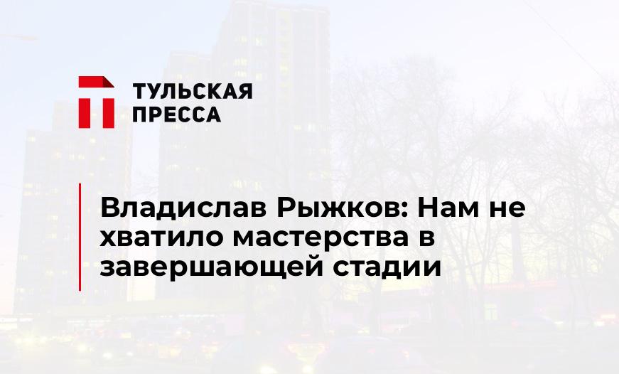 Владислав Рыжков: Нам не хватило мастерства в завершающей стадии 	